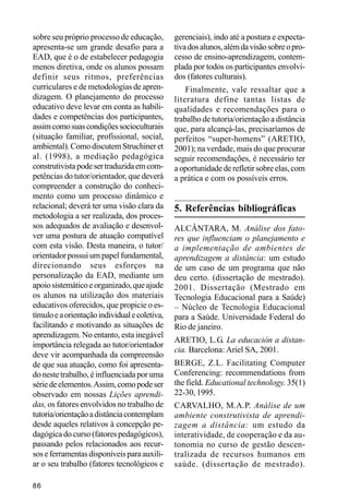 sobre seu próprio processo de educação,        gerenciais), indo até a postura e expecta-
apresenta-se um grande desafio para a          tiva dos alunos, além da visão sobre o pro-
EAD, que é o de estabelecer pedagogia          cesso de ensino-aprendizagem, contem-
menos diretiva, onde os alunos possam          plada por todos os participantes envolvi-
definir seus ritmos, preferências              dos (fatores culturais).
curriculares e de metodologias de apren-           Finalmente, vale ressaltar que a
dizagem. O planejamento do processo            literatura define tantas listas de
educativo deve levar em conta as habili-       qualidades e recomendações para o
dades e competências dos participantes,        trabalho de tutoria/orientação a distância
assim como suas condições socioculturais       que, para alcançá-las, precisaríamos de
(situação familiar, profissional, social,      perfeitos “super-homens” (ARETIO,
ambiental). Como discutem Struchiner et        2001); na verdade, mais do que procurar
al. (1998), a mediação pedagógica              seguir recomendações, é necessário ter
construtivista pode ser traduzida em com-      a oportunidade de refletir sobre elas, com
petências do tutor/orientador, que deverá      a prática e com os possíveis erros.
compreender a construção do conheci-
mento como um processo dinâmico e
relacional; deverá ter uma visão clara da      5. Referências bibliográficas
metodologia a ser realizada, dos proces-
sos adequados de avaliação e desenvol-         ALCÂNTARA, M. Análise dos fato-
ver uma postura de atuação compatível          res que influenciam o planejamento e
com esta visão. Desta maneira, o tutor/        a implementação de ambientes de
orientador possui um papel fundamental,        aprendizagem a distância: um estudo
direcionando seus esforços na                  de um caso de um programa que não
personalização da EAD, mediante um             deu certo. (dissertação de mestrado).
apoio sistemático e organizado, que ajude      2001. Dissertação (Mestrado em
os alunos na utilização dos materiais          Tecnologia Educacional para a Saúde)
educativos oferecidos, que propicie o es-      – Núcleo de Tecnologia Educacional
tímulo e a orientação individual e coletiva,   para a Saúde. Universidade Federal do
facilitando e motivando as situações de        Rio de janeiro.
aprendizagem. No entanto, esta inegável
                                               ARETIO, L.G. La educación a distan-
importância relegada ao tutor/orientador
                                               cia. Barcelona: Ariel SA, 2001.
deve vir acompanhada da compreensão
de que sua atuação, como foi apresenta-        BERGE, Z.L. Facilitating Computer
do neste trabalho, é influenciada por uma      Conferencing: recommendations from
série de elementos. Assim, como pode ser       the field. Educational technology. 35(1)
observado em nossas Lições aprendi-            22-30, 1995.
das, os fatores envolvidos no trabalho de      CARVALHO, M.A.P. Análise de um
tutoria/orientação a distância contemplam      ambiente construtivista de aprendi-
desde aqueles relativos à concepção pe-        zagem a distância: um estudo da
dagógica do curso (fatores pedagógicos),       interatividade, de cooperação e da au-
passando pelos relacionados aos recur-         tonomia no curso de gestão descen-
sos e ferramentas disponíveis para auxili-     tralizada de recursos humanos em
ar o seu trabalho (fatores tecnológicos e      saúde. (dissertação de mestrado).

86
 