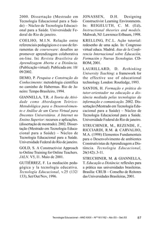 2000. Dissertação (Mestrado em                  JONASSEN,         D.H.    Designing
Tecnologia Educacional para a Saú-              Constructivist Learning Environments.
de) – Núcleo de Tecnologia Educaci-             In: REIGELUTH, C. M. (Ed).
onal para a Saúde. Universidade Fe-             Instructional theories and models.
deral do Rio de janeiro.                        Mahwah, NJ: Lawrence Erlbaum, 1998.
COELHO, M.I.N. Relação entre                    KRELLING, P.C.L. Ação tutorial:
referenciais pedagógicos e o uso de fer-        redesenho de uma ação. In: Congresso
ramentas de courseware: desafios ao             virtual educa. Madrid. Atas de la Confe-
promover aprendizagem colaborativa              rencia Internacional sobre Educación,
on-line. In: Revista Brasileira de              Formación y Nuevas Tecnologias. CD-
Aprendizagem Aberta e a Distância.              ROM, 2001.
(Publicação virtual). Publicada em: 10/         LAURILLARD, D. Rethinking
09/2002.                                        University Teaching: a framework for
DEMO, P. Pesquisa e Construção do               the effective use of educational
Conhecimento: metodologia científica            technology. London: Routledge, 1993.
no caminho de Habermas. Rio de Ja-              SANTOS, H. Formação e prática do
neiro: Tempo Brasileiro, 1994.                  tutor-orientador na educação a dis-
GIANNELLA, T.R. A Teoria da Ativi-              tância mediada pelas tecnologias da
dade como Abordagem Teórico-                    informação e comunicação. 2002. Dis-
Metodológica para o Desenvolvimen-              sertação (Mestrado em Tecnologia Edu-
to e Análise de um Curso Virtual para           cacional para a Saúde) – Núcleo de
Docentes Universitáros. A Internet no           Tecnologia Educacional para a Saúde.
Ensino Superior: recursos e aplicações.         Universidade Federal do Rio de janeiro.
(dissertação de mestrado). 2002. Disser-        STRUCHINER, M., REZENDE, F.,
tação (Mestrado em Tecnologia Educa-            RICCIARDI, R.M. & CARVALHO,
cional para a Saúde) – Núcleo de                M.A. (1998) Elementos Fundamentais
Tecnologia Educacional para a Saúde.            para o Desenvolvimento de ambientes
Universidade Federal do Rio de janeiro.         Construtivistas de Aprendizagem a Dis-
GOLD, S. A Constructivist Approach              tância. Tecnologia Educacional,
to Online Training for Online Teachers.         26(142):.3-11.
JALN. V5, I1. Maio de 2001.                     STRUCHINER, M. & GIANNELLA,
GUTIÉRREZ, F. La mediación peda-                T. Educação a Distância: reflexões para
gógica y la tecnología educativa.               a prática nas universidades brasileiras.
Tecnología Educacional, v.25 (132/              Brasília: CRUB – Conselho de Reitores
133), Set/Out/Nov, 1996.                        das Universidades Brasileiras, 2001.




                      Tecnologia Educacional – ANO XXXI – NOS161/162 – Abr./03 – Set./03   87
 