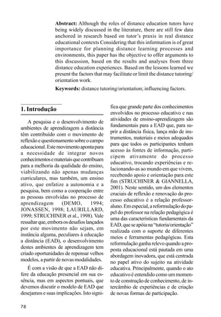 Abstract: Although the roles of distance education tutors have
                 being widely discussed in the literature, there are still few data
                 anchored in research based on tutor’s praxis in real distance
                 educational contexts Considering that this information is of great
                 importance for planning distance learning processes and
                 environments, this paper has the objective to offer arguments to
                 this discussion, based on the results and analyses from three
                 distance education experiences. Based on the lessons learned we
                 present the factors that may facilitate or limit the distance tutoring/
                 orientation work.
                 Keywords: distance tutoring/orientation; influencing factors.


                                             fica que grande parte dos conhecimentos
1. Introdução
                                             envolvidos no processo educativo e nas
                                             atividades de ensino-aprendizagem são
    A pesquisa e o desenvolvimento de
                                             fundamentais para a EAD que, para su-
ambientes de aprendizagem a distância
                                             prir a distância física, lança mão de ins-
têm contribuído com o movimento de
                                             trumentos, materiais e meios adequados
reflexão e questionamento sobre o campo
                                             para que todos os participantes tenham
educacional. Este movimento aponta para
                                             acesso às fontes de informação, parti-
a necessidade de integrar novos
                                             cipem ativamente do processo
conhecimentos e materiais que contribuam
                                             educativo, trocando experiências e re-
para a melhoria da qualidade do ensino,
                                             lacionando-as ao mundo em que vivem,
viabilizando não apenas mudanças
                                             recebendo apoio e orientação para este
curriculares, mas também, um ensino
                                             fim (STRUCHINER & GIANNELLA,
ativo, que enfatize a autonomia e a
                                             2001). Neste sentido, um dos elementos
pesquisa, bem como a cooperação entre
                                             cruciais de reflexão e renovação do pro-
as pessoas envolvidas no processo de
                                             cesso educativo é a relação professor-
aprendizagem         (DEMO,         1994;
                                             aluno. Em especial, a reformulação do pa-
JONASSEN, 1998; LAURILLARD,
                                             pel do professor na relação pedagógica é
1999; STRUCHINER et al., 1998). Vale
                                             uma das características fundamentais da
ressaltar que, embora os desafios lançados
                                             EAD, que se apóia na “tutoria/orientação”
por este movimento não sejam, em
                                             realizada com o suporte de diferentes
instância alguma, peculiares à educação      meios e ferramentas pedagógicas. Esta
a distância (EAD), o desenvolvimento         reformulação ganha relevo quando a pro-
destes ambientes de aprendizagem tem         posta educacional está pautada em uma
criado oportunidades de repensar velhos      abordagem inovadora, que está centrada
modelos, a partir de novas modalidades.      no papel ativo do sujeito na atividade
    É com a visão de que a EAD não di-       educativa. Principalmente, quando o ato
fere da educação presencial em sua es-       educativo é entendido como um momen-
sência, mas em aspectos pontuais, que        to de construção de conhecimento, de in-
devemos discutir o modelo de EAD que         tercâmbio de experiências e de criação
desejamos e suas implicações. Isto signi-    de novas formas de participação.

78
 