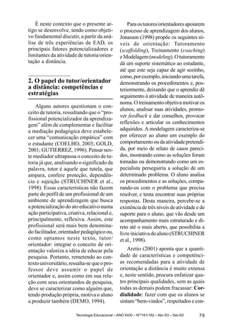 É neste contexto que o presente ar-               Para os tutores/orientadores apoiarem
tigo se desenvolve, tendo como objeti-            o processo de aprendizagem dos alunos,
vo fundamental discutir, a partir da aná-         Jonassen (1998) propõe os seguintes ní-
lise de três experiências de EAD, os              veis de orientação: Tutoramento
principais fatores potencializadores e            (scaffolding), Treinamento (coaching)
limitantes da atividade de tutoria/orien-         e Modelagem (modeling). O tutoramento
tação a distância.                                dá um suporte sistemático ao estudante,
                                                  até que este seja capaz de agir sozinho,
                                                  como, por exemplo, iniciando uma tarefa,
2. O papel do tutor/orientador                    demonstrando os procedimentos e, pos-
a distância: competências e                       teriormente, deixando que o aprendiz dê
estratégias                                       seguimento à atividade de maneira autô-
                                                  noma. O treinamento objetiva motivar os
    Alguns autores questionam o con-
                                                  alunos, analisar suas atividades, promo-
ceito de tutoria, ressaltando que o “pro-
                                                  ver feedback e dar conselhos, provocar
fissional potencializador da aprendiza-
gem” além de complementar e facilitar             reflexões e articular os conhecimentos
a mediação pedagógica deve estabele-              adquiridos. A modelagem caracteriza-se
cer uma “comunicação empática” com                por oferecer ao aluno um exemplo do
o estudante (COELHO, 2003; GOLD,                  comportamento ou da atividade pretendi-
2001; GUTIERREZ, 1996). Pensar nes-               da, por meio de relato de casos pareci-
te mediador ultrapassa o conceito de tu-          dos, mostrando como as soluções foram
toria já que, analisando o significado da         tomadas ou demonstrando como um es-
palavra, tutor é aquele que tutela, que           pecialista perseguiria a solução de um
ampara, confere proteção, dependên-               determinado problema. O aluno analisa
cia e sujeição (STRUCHINER et al.,                os procedimentos e as soluções, compa-
1998). Essas características não fazem            rando-os com o problema que precisa
parte do perfil de um profissional de um          resolver, e tenta encontrar suas próprias
ambiente de aprendizagem que busca                respostas. Desta maneira, percebe-se a
a potencialização do ato educativo numa           existência de três níveis de atividade e de
ação participativa, criativa, relacional e,       suporte para o aluno, que vão desde um
principalmente, reflexiva. Assim, este            acompanhamento mais estruturado e di-
profissional será mais bem denomina-              reto até o mais aberto, que possibilita a
do facilitador, orientador pedagógico ou,         livre iniciativa do aluno (STRUCHINER
como optamos neste texto, tutor/                  et al., 1998).
orientador: integrar o conceito de ori-
entação valoriza a idéia de educar pela               Aretio (2001) aponta que a quanti-
pesquisa. Portanto, remetendo ao con-             dade de características e competênci-
texto universitário, ressalta-se que o pro-       as recomendadas para a atividade de
fessor deve assumir o papel de                    orientação a distância é muito extensa
orientador e, assim como em sua rela-             e, neste sentido, procura enfatizar qua-
ção com seus orientandos de pesquisa,             tro principais qualidades, sem as quais
deve se caracterizar como alguém que,             todas as demais podem fracassar: Cor-
tendo produção própria, motiva o aluno            dialidade: fazer com que os alunos se
a produzir também (DEMO, 1994).                   sintam “bem-vindos”, respeitados e con-

                        Tecnologia Educacional – ANO XXXI – NOS161/162 – Abr./03 – Set./03   79
 