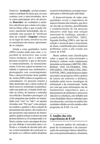 fortáveis; Aceitação: aceitar/compre-       ou possível desistência, ou tempo neces-
ender a realidade do aluno que, em seus     sário para a reflexão/ação individual.
contatos com o tutor/orientador, deve          O desenvolvimento de todas estas
se sentir participante ativo do proces-     qualidades revela a importância do
so; Honradez: ser verdadeiro e autên-       aspecto humano das relações, que deve
tico; não deixar que o aluno crie expec-    ser elevado ao máximo, possibilitando
tativas falsas sobre o que se pode ofe-     o estabelecimento de um processo
recer; manifestar honestidade, não as-      educativo onde haja uma relação
sumindo uma postura de “professor           emocional de confiança, amizade e
dono da verdade”; Empatia: colocar-         cumplicidade (SANTOS, 2002).
se no lugar do outro; envolver-se com       Segundo Krelling (2001), este tipo de
os sentimentos dos alunos, aproximan-       relação é essencial para o crescimento
do as relações.                             do aluno, contribuindo para minimizar
    Aliada a estas qualidades, Aretio       problemas como a alta evasão nos
(2001) ressalta ainda mais uma: a ca-       cursos de EAD.
pacidade de desenvolver uma escuta/            Muito embora estas classificações
leitura inteligente, isto é, o tutor deve   sobre o papel do tutor/orientador a
procurar escutar/ler o que se diz/escre-    distância venham sendo amplamente
ve intencionalmente, ou inconsciente-       discutidas na literatura (ARETIO, 2001;
mente. Com isso, espera-se animar o es-     BERGE, 1995; GUTIERREZ, 1996;
tudante a expressar seus sentimentos e      JONASSEN, 1998; KRELLING, 2001;
preocupações sem constrangimento.           SANTOS, 2002), ainda há poucos dados
Para o desenvolvimento desta qualida-       ancorados em pesquisas sobre a prática
de, Aretio (2001) indica as seguintes re-   de tutoria em contextos a distância,
comendações: (1) procurar remeter a         mediados pelas novas tecnologias da
idéia dominante que o aluno acabou de       informação e da comunicação. Tendo
dizer/escrever, resumindo ou parafrase-     em vista que estas informações são de
ando suas palavras, evitando emitir opi-    fundamental importância para o
nião ou crítica, de maneira a estimular     planejamento de ambientes e processos
sua reflexão e fazendo-o prosseguir; (2)    educativos a distância, este trabalho tem
evitar perguntas que podem ser respon-      como finalidade oferecer subsídios para
didas com “sim” ou “não”, ou aquelas        esta discussão, com base na análise dos
iniciadas com “Por que”; estas pergun-      resultados obtidos em três estudos sobre
tas tendem a quebrar o fluxo natural do     programas de EAD, via web.
pensamento dos alunos, são restritivas e
por possuírem uma natureza de interro-
gatório, podem colocar os alunos em uma     3. Análise das três
postura defensiva; (3) compreender o si-    experiências de EAD
lêncio; muitas vezes, um espaço de tem-
po sem diálogo é necessário para a re-         A presente análise foi realizada a
flexão e a tomada de decisão pelo alu-      partir do levantamento e da caracteri-
no; o tutor/orientador deve procurar es-    zação dos principais fatores identifica-
tar atento se o silêncio indica desânimo    dos como potencializadores e limitantes

80
 