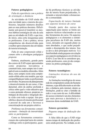 Fatores pedagógicos:                  do há problemas técnicos as ativida-
   Falta de experiência com a prática      des de tutoria ficam prejudicadas, li-
de orientação a distância                  mitando a interatividade e distancian-
                                           do a comunidade.
   As atividades de EAD ainda são
uma novidade para a maioria dos pro-          Capacitação de tutores limitada
fessores, lançando inúmeros desafios       aos aspectos técnicos do curso
para as suas práticas docentes. Dificil-      Grande parte dos cursos de
mente será possível transferir os mes-     capacitação para tutores se limita aos
mos hábitos/estratégias da sala de aula    aspectos técnicos relacionados ao uso
para as atividades de EAD, o que traz,     das ferramentas do curso. Os aspectos
de início, uma certa insegurança para      pedagógicos e os elementos e estraté-
os professores. Com a prática, novas       gias peculiares da EAD são, muitas
competências são desenvolvidas para        vezes, deixados em segundo plano ou
o melhor aproveitamento das atividades     nem abordados, o que acaba prejudi-
de tutoria/orientação.                     cando o desempenho dos tutores. Isto
                                           se deve a dois principais motivos: 1) à
   Falta de uma compreensão sólida e
                                           familiaridade ainda pequena em relação
comum sobre a abordagem pedagógica
                                           aos aspectos pedagógicos envolvidos na
proposta
                                           EAD e 2) ao fato de se considerar que,
    Embora, atualmente, grande parte       sendo professores, estes já são compe-
dos cursos de EAD sejam apresentados       tentes na prática pedagógica.
como propostas inovadoras e
construtivistas, nem sempre isto é com-
patível com os modelos oferecidos. Além       Fatores tecnológicos:
disso, nem sempre existe uma compre-          Limitações técnicas do uso da
ensão sólida sobre este modelo, que seja   tecnologia
compartilhada por todos os profissionais
                                               As limitações tecnológicas de nossa
envolvidos. No processo de planejamento
                                           rede de computadores ainda são bastante
e desenvolvimento de um curso, é fun-
                                           intensas, o que dificulta muito as ativida-
damental, além da análise profunda e
                                           des a distância pela internet; dentre as
crítica sobre qual a visão educativa que
                                           limitações, pode-se citar a lentidão da
o curso pretende oferecer, propiciar es-
                                           rede e o seu custo de uso. A dificuldade
tratégias de discussão e integração des-
                                           de acesso à internet é um dos elementos
ta visão com toda a equipe. Isto pos-      que mais provoca a desistência e o
sibilita o desenvolvimento profissional    insucesso desta modalidade de EAD.
e pessoal de cada um e favorece a
concretização de um projeto coletivo.
   Problemas nas ferramentas comuni-          Fatores gerenciais:
cacionais – limitação da interatividade       Pequeno tempo de dedicação dos
entre os participantes                     tutores
   Como as ferramentas comunica-              A falsa idéia de que a EAD exige
cionais são o principal meio de contato    menos tempo de dedicação dos profes-
e diálogo entre os participantes, quan-    sores ainda persiste. Na verdade, as ati-

84
 