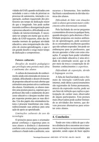 vidades de EAD, quando realizadas com            recursos e ferramentas. Isto também
seriedade e com a visão de priorizar os          facilitará o atendimento às dúvidas téc-
processo de autonomia, interação e co-           nicas dos alunos.
operação, acabam requerendo dos pro-                Dificuldade de lidar com situações
fessores um tempo de dedicação maior             onde os alunos apresentam maior conhe-
do que o imaginado. Isto pode acabar
                                                 cimento sobre determinado conteúdo
trazendo conflitos e desorganização para
o processo educativo, dificultando as ati-           Pela facilidade de enviar perguntas
vidades de tutoria/orientação. É neces-          e comentários diversos (a qualquer hora,
sário ter sempre em mente que as ativi-          quando desejar) e pela abertura e flexi-
dades de EAD requerem, além das de-              bilidade propostas em muitos ambien-
mandas normais de qualquer atividade             tes de aprendizagem, pode acontecer
educativa, uma reorganização das rela-           de os orientadores receberem questões
ções de ensino-aprendizagem, o que é             que não saibam responder. Isto pode ser
um grande desafio e exige maior tempo            embaraçoso para os professores, que
de dedicação e compromisso.                      devem aprender a lidar com estas situ-
                                                 ações. É sempre bom poder relembrar
                                                 que a atividade educativa é uma ativi-
   Fatores culturais:                            dade de construção social, que se dá
   Desafios do modelo pedagógico                 por meio da troca e cooperação de di-
que privilegia uma postura mais ativa            ferentes conhecimentos e expertises.
e autônoma dos alunos                               Dificuldade de exposição, devido
    A cultura da transmissão do conheci-         à linguagem escrita
mento ainda está enraizada em nossa so-              A falta de familiaridade com o for-
ciedade, dificultando o desenvolvimento          mato de interação viabilizado pela
de propostas educativas mais abertas que         internet, onde idéias e posicionamentos
estimulem uma postura ativa e autônoma           são registrados de forma permanente,
dos alunos. Geralmente, os alunos man-           através da expressão escrita, pode ser
têm uma postura passiva, esperam que o
                                                 um fator de inibição que explica a par-
professor dite todo o andamento do pro-
                                                 ticipação de caráter mais observador
cesso educativo e desejam receber sem-
                                                 de alguns participantes. Esta postura
pre respostas prontas para as suas dúvi-
                                                 mais observadora pode acabar limitan-
das. Um dos papéis dos orientadores/tu-
                                                 do as atividades dos tutores, que de-
tores é procurar transformar esta visão,
                                                 vem procurar alternativas para orien-
redirecionando suas práticas para uma
                                                 tar estes alunos.
ação de apoio ao aprendizado.
   Limitações culturais do uso da
tecnologia                                       4. Conclusões
   O primeiro passo para o orientador
passar confiança e segurança para os                Tendo em vista a idéia de que o alu-
seus alunos a distância é demonstrar             no a distância deve encontrar em si mes-
conforto com a tecnologia, procurando            mo as motivações e as necessidades para
conhecer a fundo todo o ambiente, seus           aprender, sendo capaz de fazer opções

                       Tecnologia Educacional – ANO XXXI – NOS161/162 – Abr./03 – Set./03   85
 