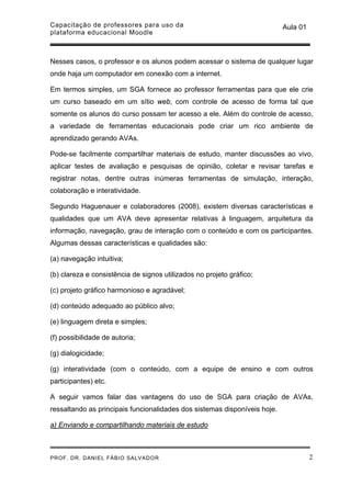 Capacitação de professores para uso da                                     Aula 01
plataforma educacional Moodle



Nesses casos, o professor e os alunos podem acessar o sistema de qualquer lugar
onde haja um computador em conexão com a internet.

Em termos simples, um SGA fornece ao professor ferramentas para que ele crie
um curso baseado em um sítio web, com controle de acesso de forma tal que
somente os alunos do curso possam ter acesso a ele. Além do controle de acesso,
a variedade de ferramentas educacionais pode criar um rico ambiente de
aprendizado gerando AVAs.

Pode-se facilmente compartilhar materiais de estudo, manter discussões ao vivo,
aplicar testes de avaliação e pesquisas de opinião, coletar e revisar tarefas e
registrar notas, dentre outras inúmeras ferramentas de simulação, interação,
colaboração e interatividade.

Segundo Haguenauer e colaboradores (2008), existem diversas características e
qualidades que um AVA deve apresentar relativas à linguagem, arquitetura da
informação, navegação, grau de interação com o conteúdo e com os participantes.
Algumas dessas características e qualidades são:

(a) navegação intuitiva;

(b) clareza e consistência de signos utilizados no projeto gráfico;

(c) projeto gráfico harmonioso e agradável;

(d) conteúdo adequado ao público alvo;

(e) linguagem direta e simples;

(f) possibilidade de autoria;

(g) dialogicidade;

(g) interatividade (com o conteúdo, com a equipe de ensino e com outros
participantes) etc.

A seguir vamos falar das vantagens do uso de SGA para criação de AVAs,
ressaltando as principais funcionalidades dos sistemas disponíveis hoje.

a) Enviando e compartilhando materiais de estudo



PROF. DR. DANIEL FÁBIO SALVADOR                                                      2
 