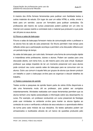 Capacitação de professores para uso da                                  Aula 01
plataforma educacional Moodle



A maioria dos AVAs fornece ferramentas para publicar com facilidade textos e
outros materiais de estudo. Em lugar de usar um editor HTML e, então, enviar o
texto para um servidor, usa-se um formulário para publicar conteúdos. Os
professores até mesmo de cursos presenciais podem publicar em um sítio na
Internet com acesso restrito e controlado todo o material que produzem e que pode
ser útil para os seus alunos.

b) Fóruns e salas de bate-papo

Fóruns e salas de bate-papo fornecem meios de comunicação entre o professor e
os alunos fora da sala de aula presencial. Os fóruns permitem mais tempo para
reflexão antes que a participação aconteça e permitem uma discussão reflexiva por
um período longo de tempo.

As salas de bate-papo, por outro lado, fornecem uma forma de comunicação rápida
e instantânea entre professores, tutores e alunos. Podem ser usadas para uma
discussão aberta, com tema livre, ou até mesmo para uma aula virtual. Qualquer
professor que esteja impedido de ter um momento presencial com seus alunos
pode conduzir seu curso usando salas de bate-papo para se comunicar com os
alunos. Outro uso comum é aquele feito por grupos de alunos que devem produzir
um trabalho e usam o bate-papo on-line para se organizar e discutir detalhes do
trabalho.

c) Testes e pesquisas de opinião

Testes on-line e pesquisas de opinião fazem parte de vários AVAs disponíveis e
são uma ferramenta muito útil ao professor, pois podem ser corrigidos
instantaneamente. Atividades realizadas com essas ferramentas permitem que os
alunos tenham uma rápida autoavaliação e informação sobre seu desempenho no
curso. Por exemplo, um professor conduzindo um curso presencial de fisiologia
pode usar minitestes no ambiente on-line para manter os alunos ligados ao
conteúdo do curso e verificando a eficácia de seus estudos e o aprendizado efetivo
da turma para cada módulo da sua disciplina. Os testes aplicados podem ser
armazenados e reutilizados através de um banco de questões produzido pelo




PROF. DR. DANIEL FÁBIO SALVADOR                                                   3
 