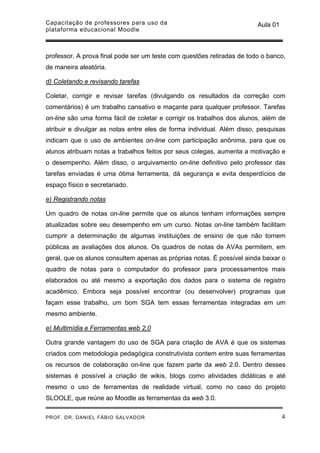 Capacitação de professores para uso da                                  Aula 01
plataforma educacional Moodle



professor. A prova final pode ser um teste com questões retiradas de todo o banco,
de maneira aleatória.

d) Coletando e revisando tarefas

Coletar, corrigir e revisar tarefas (divulgando os resultados da correção com
comentários) é um trabalho cansativo e maçante para qualquer professor. Tarefas
on-line são uma forma fácil de coletar e corrigir os trabalhos dos alunos, além de
atribuir e divulgar as notas entre eles de forma individual. Além disso, pesquisas
indicam que o uso de ambientes on-line com participação anônima, para que os
alunos atribuam notas a trabalhos feitos por seus colegas, aumenta a motivação e
o desempenho. Além disso, o arquivamento on-line definitivo pelo professor das
tarefas enviadas é uma ótima ferramenta, dá segurança e evita desperdícios de
espaço físico e secretariado.

e) Registrando notas

Um quadro de notas on-line permite que os alunos tenham informações sempre
atualizadas sobre seu desempenho em um curso. Notas on-line também facilitam
cumprir a determinação de algumas instituições de ensino de que não tornem
públicas as avaliações dos alunos. Os quadros de notas de AVAs permitem, em
geral, que os alunos consultem apenas as próprias notas. É possível ainda baixar o
quadro de notas para o computador do professor para processamentos mais
elaborados ou até mesmo a exportação dos dados para o sistema de registro
acadêmico. Embora seja possível encontrar (ou desenvolver) programas que
façam esse trabalho, um bom SGA tem essas ferramentas integradas em um
mesmo ambiente.

e) Multimídia e Ferramentas web 2,0

Outra grande vantagem do uso de SGA para criação de AVA é que os sistemas
criados com metodologia pedagógica construtivista contem entre suas ferramentas
os recursos de colaboração on-line que fazem parte da web 2.0. Dentro desses
sistemas é possível a criação de wikis, blogs como atividades didáticas e até
mesmo o uso de ferramentas de realidade virtual, como no caso do projeto
SLOOLE, que reúne ao Moodle as ferramentas da web 3.0.

PROF. DR. DANIEL FÁBIO SALVADOR                                                   4
 