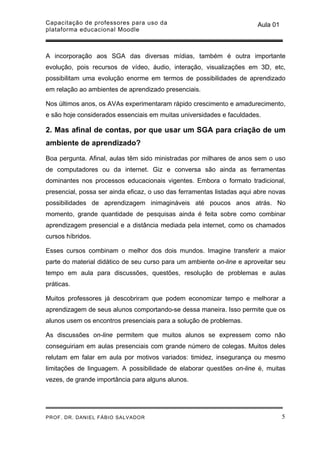 Capacitação de professores para uso da                                  Aula 01
plataforma educacional Moodle



A incorporação aos SGA das diversas mídias, também é outra importante
evolução, pois recursos de vídeo, áudio, interação, visualizações em 3D, etc,
possibilitam uma evolução enorme em termos de possibilidades de aprendizado
em relação ao ambientes de aprendizado presenciais.

Nos últimos anos, os AVAs experimentaram rápido crescimento e amadurecimento,
e são hoje considerados essenciais em muitas universidades e faculdades.

2. Mas afinal de contas, por que usar um SGA para criação de um
ambiente de aprendizado?

Boa pergunta. Afinal, aulas têm sido ministradas por milhares de anos sem o uso
de computadores ou da internet. Giz e conversa são ainda as ferramentas
dominantes nos processos educacionais vigentes. Embora o formato tradicional,
presencial, possa ser ainda eficaz, o uso das ferramentas listadas aqui abre novas
possibilidades de aprendizagem inimagináveis até poucos anos atrás. No
momento, grande quantidade de pesquisas ainda é feita sobre como combinar
aprendizagem presencial e a distância mediada pela internet, como os chamados
cursos híbridos.

Esses cursos combinam o melhor dos dois mundos. Imagine transferir a maior
parte do material didático de seu curso para um ambiente on-line e aproveitar seu
tempo em aula para discussões, questões, resolução de problemas e aulas
práticas.

Muitos professores já descobriram que podem economizar tempo e melhorar a
aprendizagem de seus alunos comportando-se dessa maneira. Isso permite que os
alunos usem os encontros presenciais para a solução de problemas.

As discussões on-line permitem que muitos alunos se expressem como não
conseguiriam em aulas presenciais com grande número de colegas. Muitos deles
relutam em falar em aula por motivos variados: timidez, insegurança ou mesmo
limitações de linguagem. A possibilidade de elaborar questões on-line é, muitas
vezes, de grande importância para alguns alunos.




PROF. DR. DANIEL FÁBIO SALVADOR                                                   5
 