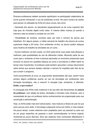Capacitação de professores para uso da                                  Aula 01
plataforma educacional Moodle



Diversos professores relatam aumento significativo na participação colaborativa da
turma quando introduzem o uso de ambientes on-line. Há outro número de razões
para pensar na utilização de AVAs em seus cursos, tais como:

- Demanda dos alunos: os estudantes (especialmente os de curso superior) têm
hoje grau de inclusão digital muito maior. A maioria deles cresceu já usando a
internet e eles se sentem à vontade em um AVA.

- Flexibilidade de horários: aumenta cada vez mais o número de alunos que
trabalham. Em alguns países, a média semanal de trabalho dos alunos de cursos
superiores chega a 20 horas. Com ambientes on-line, os alunos podem adequar
seus horários de trabalho às atividades de um curso.

- Cursos melhores: se bem usado, um AVA pode tornar suas aulas mais eficazes e
melhores, pela possibilidade de uso de diferentes mídias. Movendo parte de seu
curso para o ambiente on-line é possível aproveitar os encontros presenciais para
envolver os alunos em questões básicas do curso e convidá-los a refletir sobre os
temas mais importantes. O professor pode também aproveitar o tempo discorrendo
sobre temas que sempre desejou abordar e sempre foi impedido pelo fato de ter
que cumprir o programa.

Você provavelmente já ouviu os argumentos apresentados até aqui, porém havia
sempre alguns problemas quanto ao uso da tecnologia por professores sem
formação tecnológica, não é mesmo? A situação hoje, entretanto, é diferente.
Então, o que mudou?

A concepção dos AVAs mais modernos é de que eles são ferramentas de autoria
do professor, com edição de textos, atividades e formatos mais intuitivos, sem a
necessidade de que um professor tenha conhecimentos de programação para sua
construção e administração.

Hoje, os AVAs estão mais bem estruturados, mais maduros e fáceis de usar do que
eram poucos anos atrás. A tecnologia subjacente tornou-se melhor e mais estável.
Há pouco tempo, muitos sistemas eram projetados para uso pessoal ou para uso
de um grupo específico de pessoas e eram comercializados na forma original,
mostrando-se pouco flexíveis. Dois dos sistemas mais conhecidos (Blackboard e

PROF. DR. DANIEL FÁBIO SALVADOR                                                   6
 