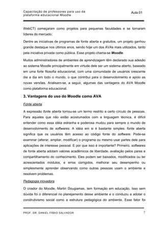 Capacitação de professores para uso da                                 Aula 01
plataforma educacional Moodle



WebCT) começaram como projetos para pequenas faculdades e se tornaram
líderes do mercado.

Dentre as iniciativas de programas de fonte aberta e gratuitos, um projeto ganhou
grande destaque nos últimos anos, sendo hoje um dos AVAs mais utilizados, tanto
pela iniciativa privada como pública. Esse projeto chama-se Moodle.

Muitos administradores de ambientes de aprendizagem têm declarado sua adesão
ao sistema Moodle principalmente em virtude dele ser um sistema aberto, baseado
em uma forte filosofia educacional, com uma comunidade de usuários crescente
dia a dia em todo o mundo, o que contribui para o desenvolvimento e apoio as
novas versões. Analisam-se, a seguir, algumas das vantagens do AVA Moodle
como plataforma educacional.

3. Vantagens do uso do Moodle como AVA

Fonte aberta

A expressão fonte aberta tornou-se um termo restrito a certo círculo de pessoas.
Para aqueles que não estão acostumados com a linguagem técnica, é difícil
entender como essa idéia estranha e poderosa mudou para sempre o mundo de
desenvolvimento de softwares. A idéia em si é bastante simples: fonte aberta
significa que os usuários têm acesso ao código fonte do software. Pode-se
examinar (alterar, ampliar, modificar) o programa ou mesmo usar partes dele para
aplicações de interesse pessoal. E por que isso é importante? Primeiro, softwares
de fonte aberta adotam valores acadêmicos de liberdade, avaliação pelos pares e
compartilhamento do conhecimento. Eles podem ser baixados, modificados ou ter
acrescentados módulos, e erros corrigidos, melhorar seu desempenho ou
simplesmente aprender observando como outras pessoas usam o ambiente e
resolvem problemas.

Pedagogia inovadora

O criador do Moodle, Martin Dougiamas, tem formação em educação. Isso sem
dúvida foi o diferencial no planejamento desse ambiente e o conduziu a adotar o
construtivismo social como a estrutura pedagógica do ambiente. Esse fator foi


PROF. DR. DANIEL FÁBIO SALVADOR                                                  7
 