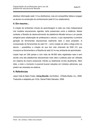 Capacitação de professores para uso da                                     Aula 01
plataforma educacional Moodle



distribuir informação (web 1.0 ou distributiva), mas em compartilhar idéias e engajar
os alunos na construção do conhecimento (web 2.0 ou colaborativa).

4. Em resumo...

A criação de ambientes virtuais de aprendizagem é cada vez mais indispensável
nos modelos educacionais vigentes, tanto presenciais como a distância. Nesse
contexto a filosofia de desenvolvimento da plataforma Moodle tornou-o um pacote
amigável para colaboração de professores e alunos, o que representou a primeira
geração de ferramentas educacionais realmente úteis a esse propósito. A
incorporação de ferramentas da web 2.0 – como criação de wikis e blogs entre os
alunos – possibilitou a criação do que tem sido chamado de EAD 2.0, que
incorpora as ferramentas e a filosofia da web 2.0 no seu ambiente de aprendizado.

Usado hoje em 206 países e com mais de 46.000 sites registrados esta é sem
dúvida uma das plataformas educacionais mais úteis e práticas para ser utilizada
em sistema de ensino presencial, híbrido ou totalmente on-line atualmente. Além
disto, a todo o momento é possível buscar soluções em módulos adicionais, que
podem ser anexados ao sistema.

4. Referências

Jason Cole & Helen Foster, Using Moodle, 2nd Edition, O’Reilly Media, Inc., 2008.
Traduzido e adaptado por: D.Sc. Daniel Fábio Salvador, 2008.




PROF. DR. DANIEL FÁBIO SALVADOR                                                      9
 