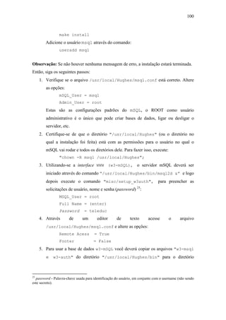 100



                make install
        Adicione o usuário msql através do comando:
                useradd msql


Observação: Se não houver nenhuma mensagem de erro, a instalação estará terminada.
Então, siga os seguintes passos:
     1. Verifique se o arquivo /usr/local/Hughes/msql.conf está correto. Altere
        as opções:
                mSQL_User = msql
                Admin_User = root
        Estas são as configurações padrões do mSQL, o ROOT como usuário
        administrativo é o único que pode criar bases de dados, ligar ou desligar o
        servidor, etc.
     2. Certifique-se de que o diretório "/usr/local/Hughes" (ou o diretório no
        qual a instalação foi feita) está com as permissões para o usuário no qual o
        mSQL vai rodar e todos os diretórios dele. Para fazer isso, execute:
                "chown -R msql /usr/local/Hughes";
     3. Utilizando-se a interface WWW (w3-mSQL), o servidor mSQL deverá ser
        iniciado através do comando “/usr/local/Hughes/bin/msql2d &” e logo
        depois execute o comando "misc/setup_w3auth", para preencher as
        solicitações de usuário, nome e senha (password) 25:
                MSQL_User = root
                Full Name = (enter)
                Password        = teleduc
     4. Através        de      um       editor      de       texto      acesse       o      arquivo
        /usr/local/Hughes/msql.conf e altere as opções:
                Remote Acess          = True
                Footer                = False
     5. Para usar a base de dados w3-mSQL você deverá copiar os arquivos "w3-msql
        e w3-auth" do diretório "/usr/local/Hughes/bin" para o diretório



25
  password - Palavra-chave usada para identificação do usuário, em conjunto com o username (não sendo
este secreto).
 