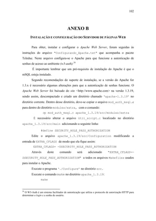 102




                                        ANEXO B
       INSTALAÇÃO E CONFIGURAÇÃO DO SERVIDOR DE PÁGINAS WEB

        Para obter, instalar e configurar o Apache Web Server, foram seguidas às
instruções do arquivo "Configurando_Apache.txt" que acompanha o pacote
Teleduc. Neste arquivo configura-se o Apache para que funcione a autenticação de
senhas de acesso ao ambiente (w3-auth).26
         É importante lembrar que um pré-requisito de instalação do Apache é que o
mSQL esteja instalado.
        Segundo recomendações do suporte de instalação, se a versão do Apache for
1.3.x é necessário algumas alterações para que a autenticação de senhas funcione. O
Apache Web Server foi baixado do site <http://www.apache.com> na versão 1.3.19,
sendo assim, descompactado e criado um diretório chamado ‘apache-1.3.19’ no
diretório corrente. Dentro desse diretório, deve-se copiar o arquivo mod_auth_msql.c
para dentro do diretório modules/extra, com o comando:
                  cp mod_auth_msql.c apache_1.3.19/src/modules/extra
          É necessário alterar o arquivo útil_script.c localizado no diretório
apache_1.3.19/src/main adicionando a seguinte linha:

                #define SECURITY_HOLE_PASS_AUTHORIZATION
        Edite o arquivo apache_1.3.19/src/Configuration modificando a
entrada de EXTRA_CFLAGS de modo que ela fique assim:
         EXTRA_CFLAGS= -DSECURITY_HOLE_PASS_AUTHORIZATION
        Através       deste      comando         será      adicionado        "EXTRA_CFLAGS=-
DSECURITY_HOLE_PASS_AUTHORIZATION" a todos os arquivos Makefiles usados
para instalar o Apache.
        Execute o programa ‘./Configure’ no diretório src.
        Execute o comando make no diretório apache_1.3.19:
                make


26
  O W3-Auth é um sistema facilitador de autenticação que utiliza o protocolo de autorização HTTP para
determinar o login e a senha do usuário.
 