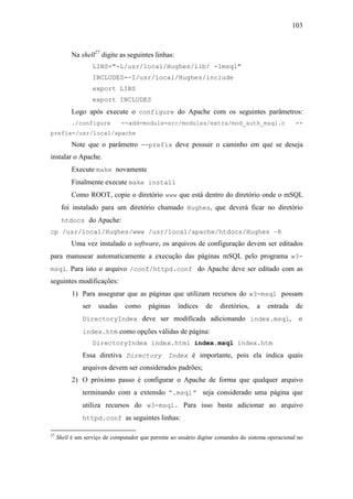 103



           Na shell27 digite as seguintes linhas:
                     LIBS="-L/usr/local/Hughes/lib/ -lmsql"
                     INCLUDES=-I/usr/local/Hughes/include
                     export LIBS
                     export INCLUDES
           Logo após execute o configure do Apache com os seguintes parâmetros:
           ./configure         --add-module=src/modules/extra/mod_auth_msql.c                       --
prefix=/usr/local/apache

           Note que o parâmetro --prefix deve possuir o caminho em que se deseja
instalar o Apache.
           Execute make novamente
           Finalmente execute make install
           Como ROOT, copie o diretório www que está dentro do diretório onde o mSQL
      foi instalado para um diretório chamado Hughes, que deverá ficar no diretório
      htdocs do Apache:
cp /usr/local/Hughes/www /usr/local/apache/htdocs/Hughes –R
           Uma vez instalado o software, os arquivos de configuração devem ser editados
para manusear automaticamente a execução das páginas mSQL pelo programa w3-
msql. Para isto o arquivo /conf/httpd.conf do Apache deve ser editado com as
seguintes modificações:
           1) Para assegurar que as páginas que utilizam recursos do w3-msql possam
               ser    usadas    como     páginas     índices    de    diretórios,   a    entrada    de
               DirectoryIndex deve ser modificada adicionando index.msql,                            e
               index.htm como opções válidas de página:
                     DirectoryIndex index.html index.msql index.htm
               Essa diretiva Directory Index é importante, pois ela indica quais
               arquivos devem ser considerados padrões;
           2) O próximo passo é configurar o Apache de forma que qualquer arquivo
               terminando com a extensão “.msql” seja considerado uma página que
               utiliza recursos do w3-msql. Para isso basta adicionar ao arquivo
               httpd.conf as seguintes linhas:

27
     Shell é um serviço de computador que permite ao usuário digitar comandos do sistema operacional no
 
