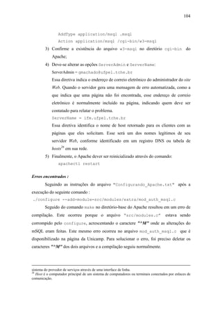 104



                AddType application/msql .msql
                Action application/msql /cgi-bin/w3-msql
        3) Confirme a existência do arquivo w3-msql no diretório cgi-bin do
            Apache;
        4) Deve-se alterar as opções ServerAdmin e ServerName:
            ServerAdmin = gmachado@ufpel.tche.br
            Essa diretiva indica o endereço de correio eletrônico do administrador do site
            Web. Quando o servidor gera uma mensagem de erro automatizada, como a
            que indica que uma página não foi encontrada, esse endereço de correio
            eletrônico é normalmente incluído na página, indicando quem deve ser
            contatado para relatar o problema.
            ServerName = ifm.ufpel.tche.br
            Essa diretiva identifica o nome de host retornado para os clientes com as
            páginas que eles solicitam. Esse será um dos nomes legítimos de seu
            servidor Web, conforme identificado em um registro DNS ou tabela de
            hosts28 em sua rede.
        5) Finalmente, o Apache dever ser reinicializado através do comando:
                apachectl restart


Erros encontrados :
        Seguindo as instruções do arquivo "Configurando_Apache.txt" após a
execução do seguinte comando :
./configure --add-module=src/modules/extra/mod_auth_msql.c
        Seguido do comando make no diretório-base do Apache resultou em um erro de
compilação. Este ocorreu porque o arquivo “src/modules.c”                            estava sendo
corrompido pelo configure, acrescentando o caractere "^M" onde as alterações do
mSQL eram feitas. Este mesmo erro ocorreu no arquivo mod_auth_msql.c que é
disponibilizado na página da Unicamp. Para solucionar o erro, foi preciso deletar os
caracteres "^M" dos dois arquivos e a compilação seguiu normalmente.




sistema do provedor de serviços através de uma interface de linha.
28
   Host é o computador principal de um sistema de computadores ou terminais conectados por enlaces de
comunicação.
 