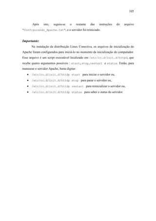 105



       Após     isto,   seguiu-se    o       restante   das   instruções   do   arquivo
"Configurando_Apache.txt", e o servidor foi reiniciado.


Importante:
       Na instalação da distribuição Linux Conectiva, os arquivos de inicialização do
Apache foram configurados para iniciá-lo no momento da inicialização do computador.
Esse arquivo é um script executável localizado em /etc/rc.d/init.d/httpd, que
recebe quatro argumentos possíveis : start,stop,restart e status. Então, para
manusear o servidor Apache, basta digitar:
   •   /etc/rc.d/init.d/httdp start para iniciar o servidor ou,

   •   /etc/rc.d/init.d/httdp stop para parar o servidor ou,

   •   /etc/rc.d/init.d/httdp restart para reinicializar o servidor ou,

   •   /etc/rc.d/init.d/httdp status para saber o status do servidor.
 