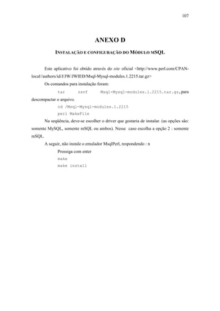 107




                                    ANEXO D
             INSTALAÇÃO E CONFIGURAÇÃO DO MÓDULO MSQL


        Este aplicativo foi obtido através do site oficial <http://www.perl.com/CPAN-
local//authors/id/J/JW/JWIED/Msql-Mysql-modules.1.2215.tar.gz>
        Os comandos para instalação foram:
               tar        zxvf         Msql-Mysql-modules.1.2215.tar.gz,para
descompactar o arquivo.
               cd /Msql-Mysql-modules.1.2215
               perl MakeFile
        Na seqüência, deve-se escolher o driver que gostaria de instalar. (as opções são:
somente MySQL, somente mSQL ou ambos). Nesse caso escolha a opção 2 : somente
mSQL.
        A seguir, não instale o emulador MsqlPerl, respondendo : n
               Prossiga com enter
               make
               make install
 