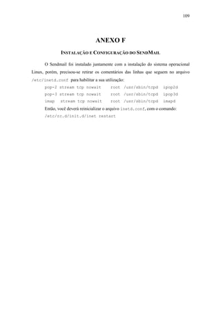 109




                                 ANEXO F
               INSTALAÇÃO E CONFIGURAÇÃO DO SENDMAIL

      O Sendmail foi instalado juntamente com a instalação do sistema operacional
Linux, porém, precisou-se retirar os comentários das linhas que seguem no arquivo
/etc/inetd.conf para habilitar a sua utilização:
      pop-2 stream tcp nowait           root /usr/sbin/tcpd        ipop2d
      pop-3 stream tcp nowait           root /usr/sbin/tcpd        ipop3d
      imap    stream tcp nowait         root /usr/sbin/tcpd        imapd
      Então, você deverá reinicializar o arquivo inetd.conf, com o comando:
      /etc/rc.d/init.d/inet restart
 