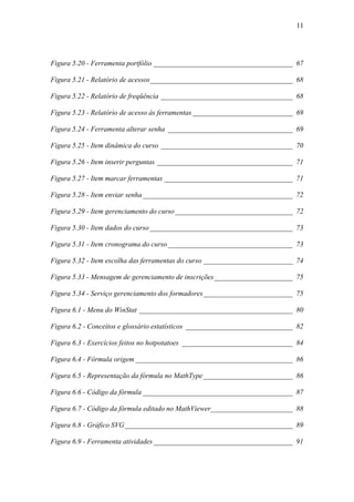 11




Figura 5.20 - Ferramenta portfólio _______________________________________ 67

Figura 5.21 - Relatório de acessos________________________________________ 68

Figura 5.22 - Relatório de freqüência _____________________________________ 68

Figura 5.23 - Relatório de acesso às ferramentas ____________________________ 69

Figura 5.24 - Ferramenta alterar senha ___________________________________ 69

Figura 5.25 - Item dinâmica do curso _____________________________________ 70

Figura 5.26 - Item inserir perguntas ______________________________________ 71

Figura 5.27 - Item marcar ferramentas ____________________________________ 71

Figura 5.28 - Item enviar senha __________________________________________ 72

Figura 5.29 - Item gerenciamento do curso _________________________________ 72

Figura 5.30 - Item dados do curso ________________________________________ 73

Figura 5.31 - Item cronograma do curso ___________________________________ 73

Figura 5.32 - Item escolha das ferramentas do curso _________________________ 74

Figura 5.33 - Mensagem de gerenciamento de inscrições______________________ 75

Figura 5.34 - Serviço gerenciamento dos formadores _________________________ 75

Figura 6.1 - Menu do WinStat ___________________________________________ 80

Figura 6.2 - Conceitos e glossário estatísticos ______________________________ 82

Figura 6.3 - Exercícios feitos no hotpotatoes _______________________________ 84

Figura 6.4 - Fórmula origem ____________________________________________ 86

Figura 6.5 - Representação da fórmula no MathType _________________________ 86

Figura 6.6 - Código da fórmula __________________________________________ 87

Figura 6.7 - Código da fórmula editado no MathViewer_______________________ 88

Figura 6.8 - Gráfico SVG _______________________________________________ 89

Figura 6.9 - Ferramenta atividades _______________________________________ 91
 