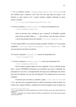 113



7. Crie no diretório corrente (/home/teleduc/public_html/instalacao) um
link simbólico para o aplicativo Lite29 (este link serve para ligar um arquivo a um
diretório ou outro arquivo). Use o mesmo caminho completo informado no passo
anterior. Exemplo:
        ln -s /usr/local/Hughes/msql/bin/lite lite


8. Execute o programa recompila_libs.lite através do interpretador Lite:
        ./lite recompila_libs.lite


        Antes do próximo item, certifique-se que o daemon30 do MiniSQL (msql2d)
        esteja sendo executado, digite ps – A para verificar. Caso não esteja, execute o
        script de inicialização através do comando: /etc/init.d/msql2d start


9. Como usuário ROOT, crie uma base de dados chamada "TelEduc-v1.0" via comando
msqladmin: /usr/local/msql/bin/msqladmin create TelEduc-v1.0. Esta
será uma das bases de dados do ambiente.


10. Execute o programa cria_base.lite através do interpretador Lite:
        ./lite cria_base.lite


11. Execute o programa recompila_java.lite através do interpretador Lite:
        ./lite recompila_java.lite
        Neste comando surgiram alguns erros de compilação. O Java é utilizado apenas
para o recurso INTERMAP (ferramenta que possibilita uma maior visibilidade dos
participantes de um curso e conseqüentemente favoreçam uma colaboração mais efetiva
entre eles) do ambiente, mas este não está disponível. Tal comando não teve seus erros
corrigidos.
        O próximo passo executava o comando a seguir ./lite conf_w3.lite SUA
SENHA, que não estava conseguindo inserir os dados corretamente na base de dados. Em
contato com o suporte TelEduc, o problema foi resolvido limpando a base de dados com

29
   Lite é uma linguagem de script projetada para ser usada com Msql e possui uma sintaxe baseada na
linguagem C.
30
   Daemon – Programas que executam funções utilitárias em background e são ativados apenas quando
necessário [MPC 01].
 
