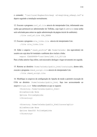 114



o comando: “/usr/local/Hughes/bin/msql w3-msql<drop_w3msql.txt" e
depois seguindo a instalação normalmente.


12. Execute o programa conf_w3.lite através do interpretador Lite, informando uma
senha que pertencerá ao administrador do TelEduc, cujo login é admtele (essa senha
será solicitada para entrar na opção administração da página inicial do ambiente).
       ./lite conf_w3.lite SUA_SENHA


13. Execute o programa cria_links.lite através do interpretador Lite:
       ./lite cria_links.lite


14. Edite o arquivo “.bash_profile” em /home/teleduc (ou equivalente) do
usuário em cuja área foi instalado o ambiente deve incluir a linha:
       export CLASSPATH="/usr/Java/jdk1.3.0_02/lib
Para a linha anterior faça efeito, será necessário deslogar e logar novamente em seguida.


15. Retorne ao diretório /home/teleduc/public_html/instalação, dentro dele,
execute o programa chmod_script.lite através do interpretador Lite:
       ./lite chmod_script.lite


16. Modifique os arquivos de configuração do Apache de modo a permitir execução de
CGIs no diretório /home/teleduc/public_html, faça isso acrescentando ao
arquivo httpd.conf linhas semelhantes as que se seguem:
       <Directory /home/teleduc/public_html>
       AllowOverride None
       Options FollowSymLinks
       </Directory>


       <Directory /home/teleduc/public_html/cursos/aplic>
       AllowOverride None
       Options ExecCGI FollowSymLinks
       </Directory>
 