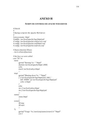 116




                                    ANEXO H
                 SCRIPT DE CONTROLE DO APACHE WEB SERVER

#!/bin/sh
#
# Startup script for the Apache Web Server
#
# processname: httpd
# pidfile: /usr/local/apache/logs/httpd.pid
# config: /usr/local/apache/conf/access.conf
# config: /usr/local/apache/conf/httpd.conf
# config: /usr/local/apache/conf/srm.conf

# Source function library.
. /etc/rc.d/init.d/functions

# See how we were called.
case "$1" in
 start)
        gprintf "Starting %s: " "httpd"
        daemon /usr/local/apache/httpd -DSSL
        echo
        touch /var/lock/subsys/httpd
        ;;
 stop)
        gprintf "Shutting down %s: " "httpd"
        [ -f /usr/local/apache/logs/httpd.pid ] && {
           kill -TERM `cat /usr/local/apache/logs/httpd.pid`
           echo -n httpd
        }
        echo
        rm -f /var/lock/subsys/httpd
        rm -f /usr/local/apache/logs/httpd.pid
        ;;
 status)
        status httpd
        ;;
 restart)
        $0 stop
        $0 start
        ;;
 *)
        gprintf "Usage: %s {start|stop|status|restart}n" "httpd"
        exit 1
 