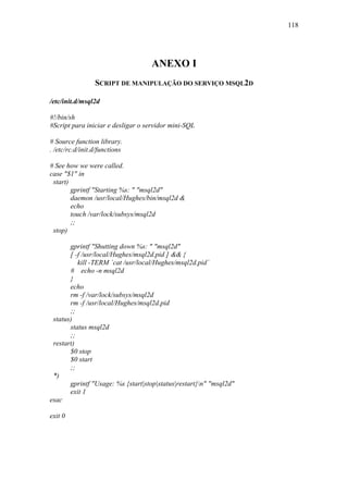 118




                                   ANEXO I
                 SCRIPT DE MANIPULAÇÃO DO SERVIÇO MSQL2D

/etc/init.d/msql2d

#!/bin/sh
#Script para iniciar e desligar o servidor mini-SQL

# Source function library.
. /etc/rc.d/init.d/functions

# See how we were called.
case "$1" in
 start)
        gprintf "Starting %s: " "msql2d"
        daemon /usr/local/Hughes/bin/msql2d &
        echo
        touch /var/lock/subsys/msql2d
        ;;
 stop)

       gprintf "Shutting down %s: " "msql2d"
       [ -f /usr/local/Hughes/msql2d.pid ] && {
          kill -TERM `cat /usr/local/Hughes/msql2d.pid`
       # echo -n msql2d
       }
       echo
       rm -f /var/lock/subsys/msql2d
       rm -f /usr/local/Hughes/msql2d.pid
       ;;
 status)
       status msql2d
       ;;
 restart)
       $0 stop
       $0 start
       ;;
 *)
       gprintf "Usage: %s {start|stop|status|restart}n" "msql2d"
       exit 1
esac

exit 0
 
