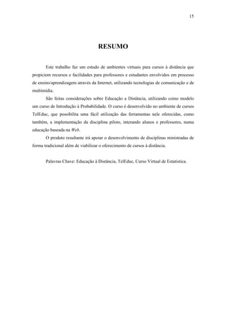15




                                    RESUMO

       Este trabalho faz um estudo de ambientes virtuais para cursos à distância que
propiciem recursos e facilidades para professores e estudantes envolvidos em processo
de ensino/aprendizagem através da Internet, utilizando tecnologias de comunicação e de
multimídia.
       São feitas considerações sobre Educação a Distância, utilizando como modelo
um curso de Introdução à Probabilidade. O curso é desenvolvido no ambiente de cursos
TelEduc, que possibilita uma fácil utilização das ferramentas nele oferecidas, como
também, a implementação da disciplina piloto, interando alunos e professores, numa
educação baseada na Web.
       O produto resultante irá apoiar o desenvolvimento de disciplinas ministradas de
forma tradicional além de viabilizar o oferecimento de cursos à distância.


       Palavras Chave: Educação à Distância, TelEduc, Curso Virtual de Estatística.
 