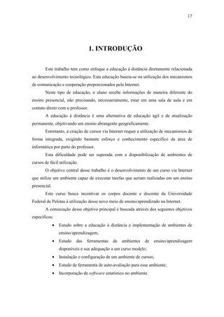 17




                                  1. INTRODUÇÃO

       Este trabalho tem como enfoque a educação à distância diretamente relacionada
ao desenvolvimento tecnológico. Esta educação baseia-se na utilização dos mecanismos
de comunicação e cooperação proporcionados pela Internet.
       Neste tipo de educação, o aluno recebe informações de maneira diferente do
ensino presencial, não precisando, necessariamente, estar em uma sala de aula e em
contato direto com o professor.
       A educação à distância é uma alternativa de educação ágil e de atualização
permanente, objetivando um ensino abrangente geograficamente.
       Entretanto, a criação de cursos via Internet requer a utilização de mecanismos de
forma integrada, exigindo bastante esforço e conhecimento específico da área de
informática por parte do professor.
       Esta dificuldade pode ser superada com a disponibilização de ambientes de
cursos de fácil utilização.
       O objetivo central desse trabalho é o desenvolvimento de um curso via Internet
que utilize um ambiente capaz de executar tarefas que seriam realizadas em um ensino
presencial.
       Este curso busca incentivar os corpos docente e discente da Universidade
Federal de Pelotas à utilização desse novo meio de ensino/aprendizado na Internet.
       A consecução desse objetivo principal é buscada através dos seguintes objetivos
específicos:
              •   Estudo sobre a educação à distância e implementação de ambientes de
                  ensino/aprendizagem;
              •   Estudo   das   ferramentas   de   ambientes    de   ensino/aprendizagem
                  disponíveis e sua adequação a um curso modelo;
              •   Instalação e configuração de um ambiente de cursos;
              •   Estudo de ferramenta de auto-avaliação para esse ambiente;
              •   Incorporação de software estatístico no ambiente.
 