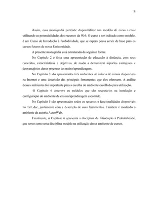 18




       Assim, essa monografia pretende disponibilizar um modelo de curso virtual
utilizando as potencialidades dos recursos da Web. O curso a ser indicado como modelo,
é um Curso de Introdução à Probabilidade, que se espera possa servir de base para os
cursos futuros de nossa Universidade.
       A presente monografia está estruturada da seguinte forma:
       No Capítulo 2 é feita uma apresentação da educação à distância, com seus
conceitos, características e objetivos, de modo a demonstrar aspectos vantajosos e
desvantajosos desse processo de ensino/aprendizagem.
       No Capítulo 3 são apresentados três ambientes de autoria de cursos disponíveis
na Internet e uma descrição das principais ferramentas que eles oferecem. A análise
desses ambientes foi importante para a escolha do ambiente escolhido para utilização.
       O Capítulo 4 descreve os módulos que são necessários na instalação e
configuração do ambiente de ensino/aprendizagem escolhido.
       No Capítulo 5 são apresentados todos os recursos e funcionalidades disponíveis
no TelEduc, juntamente com a descrição de suas ferramentas. Também é mostrado o
ambiente de autoria AutorWeb.
       Finalmente, o Capítulo 6 apresenta a disciplina de Introdução à Probabilidade,
que serve como uma disciplina modelo na utilização desse ambiente de cursos.
 
