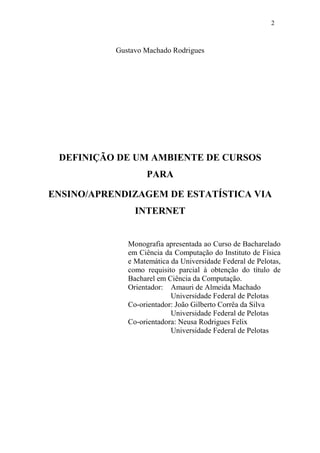2



           Gustavo Machado Rodrigues




 DEFINIÇÃO DE UM AMBIENTE DE CURSOS
                   PARA

ENSINO/APRENDIZAGEM DE ESTATÍSTICA VIA
                INTERNET


              Monografia apresentada ao Curso de Bacharelado
              em Ciência da Computação do Instituto de Física
              e Matemática da Universidade Federal de Pelotas,
              como requisito parcial à obtenção do título de
              Bacharel em Ciência da Computação.
              Orientador: Amauri de Almeida Machado
                           Universidade Federal de Pelotas
              Co-orientador: João Gilberto Corrêa da Silva
                           Universidade Federal de Pelotas
              Co-orientadora: Neusa Rodrigues Felix
                           Universidade Federal de Pelotas
 