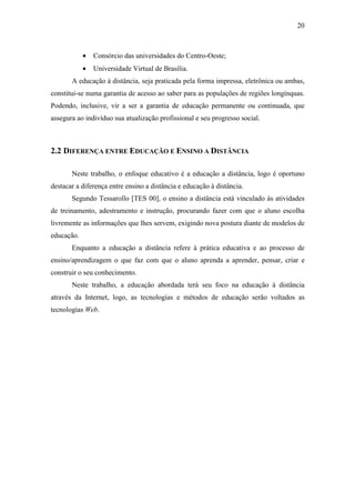 20



            •   Consórcio das universidades do Centro-Oeste;
            •   Universidade Virtual de Brasília.
       A educação à distância, seja praticada pela forma impressa, eletrônica ou ambas,
constitui-se numa garantia de acesso ao saber para as populações de regiões longínquas.
Podendo, inclusive, vir a ser a garantia de educação permanente ou continuada, que
assegura ao indivíduo sua atualização profissional e seu progresso social.



2.2 DIFERENÇA ENTRE EDUCAÇÃO E ENSINO A DISTÂNCIA

       Neste trabalho, o enfoque educativo é a educação a distância, logo é oportuno
destacar a diferença entre ensino a distância e educação à distância.
       Segundo Tessarollo [TES 00], o ensino a distância está vinculado às atividades
de treinamento, adestramento e instrução, procurando fazer com que o aluno escolha
livremente as informações que lhes servem, exigindo nova postura diante de modelos de
educação.
       Enquanto a educação a distância refere à prática educativa e ao processo de
ensino/aprendizagem o que faz com que o aluno aprenda a aprender, pensar, criar e
construir o seu conhecimento.
       Neste trabalho, a educação abordada terá seu foco na educação à distância
através da Internet, logo, as tecnologias e métodos de educação serão voltados as
tecnologias Web.
 