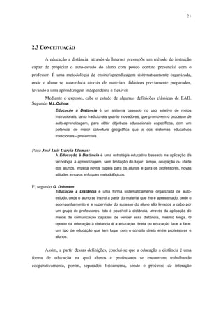 21




2.3 CONCEITUAÇÃO

       A educação a distância através da Internet pressupõe um método de instrução
capaz de propiciar o auto-estudo do aluno com pouco contato presencial com o
professor. É uma metodologia de ensino/aprendizagem sistematicamente organizada,
onde o aluno se auto-educa através de materiais didáticos previamente preparados,
levando a uma aprendizagem independente e flexível.
      Mediante o exposto, cabe o estudo de algumas definições clássicas de EAD.
Segundo M.L.Ochoa:
            Educação à Distância é um sistema baseado no uso seletivo de meios
            instrucionais, tanto tradicionais quanto inovadores, que promovem o processo de
            auto-aprendizagem, para obter objetivos educacionais específicos, com um
            potencial de maior cobertura geográfica que a dos sistemas educativos
            tradicionais - presenciais.


Para José Luís García Llamas:
            A Educação à Distância é uma estratégia educativa baseada na aplicação da
            tecnologia à aprendizagem, sem limitação do lugar, tempo, ocupação ou idade
            dos alunos. Implica novos papéis para os alunos e para os professores, novas
            atitudes e novos enfoques metodológicos.


E, segundo G. Dohmem:
            Educação à Distância é uma forma sistematicamente organizada de auto-
            estudo, onde o aluno se instrui a partir do material que lhe é apresentado; onde o
            acompanhamento e a supervisão do sucesso do aluno são levados a cabo por
            um grupo de professores. Isto é possível à distância, através da aplicação de
            meios de comunicação capazes de vencer essa distância, mesmo longa. O
            oposto da educação à distância é a educação direta ou educação face a face:
            um tipo de educação que tem lugar com o contato direto entre professores e
            alunos.


       Assim, a partir dessas definições, conclui-se que a educação a distância é uma
forma de educação na qual alunos e professores se encontram trabalhando
cooperativamente, porém, separados fisicamente, sendo o processo de interação
 