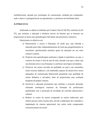 22



multidirecional, apoiado por tecnologias de comunicação, mediada por computador,
onde o aluno é o protagonista de seu aprendizado e o professor um facilitador deste.

2.4 OBJETIVOS

       Analisando os objetivos definidos por Cardoso Neto [CAR 99], conforme [LAN
97], que norteiam a educação à distância através da Internet que se baseiam em
proporcionar ao aluno uma aprendizagem individual, não presencial e interativa.
       Sintetizamos os objetivos em:
           a) Democratizar o acesso a Educação, de modo que, seja ofertada a
              educação para todos independentemente do local que geograficamente se
              encontram, oportunizando maneiras iguais de educação em seu meio
              cultural e natural;
           b) Propiciar uma aprendizagem autônoma e ligada à experiência, ou seja, o
              contexto de ensino é fora da sala de aula, fazendo com que o aluno seja
              um elemento ativo à sua formação e o professor uma figura orientadora;
           c) Promover um ensino inovador de qualidade, no qual a sua sistemática
              inclui recursos didáticos e de multimídia capazes de desenvolver meios
              adequados de comunicação bidirecional garantindo uma qualidade de
              ensino dinâmica e inovadora, além de proporcionar uma avaliação
              freqüente do próprio sistema;
           d) Incentivar a educação permanente que satisfaça a crescente demanda,
              ofertando    estratégicas   maneiras   de   formação    de    profissionais
              qualificados com a promoção de atividades de extensão educacional e
              cultural;
           e) Reduzir os custos do ensino comparado ao ensino tradicional, pois
              embora possua custos iniciais altos, devido à elaboração dos conteúdos e
              implantação do sistema operacional, tais custos serão compensados
              economicamente em escala.
 