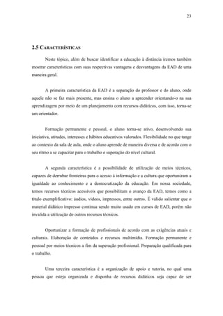 23




2.5 CARACTERÍSTICAS

       Neste tópico, além de buscar identificar a educação à distância iremos também
mostrar características com suas respectivas vantagens e desvantagens da EAD de uma
maneira geral.


       A primeira característica da EAD é a separação do professor e do aluno, onde
aquele não se faz mais presente, mas ensina o aluno a apreender orientando-o na sua
aprendizagem por meio de um planejamento com recursos didáticos, com isso, torna-se
um orientador.


       Formação permanente e pessoal, o aluno torna-se ativo, desenvolvendo sua
iniciativa, atitudes, interesses e hábitos educativos valorados. Flexibilidade no que tange
ao contexto da sala de aula, onde o aluno aprende de maneira diversa e de acordo com o
seu ritmo a se capacitar para o trabalho e superação do nível cultural.


       A segunda característica é a possibilidade de utilização de meios técnicos,
capazes de derrubar fronteiras para o acesso à informação e a cultura que oportunizam a
igualdade ao conhecimento e a democratização da educação. Em nossa sociedade,
temos recursos técnicos acessíveis que possibilitam o avanço da EAD, temos como a
título exemplificativo: áudios, vídeos, impressos, entre outros. É válido salientar que o
material didático impresso continua sendo muito usado em cursos de EAD, porém não
invalida a utilização de outros recursos técnicos.


       Oportunizar a formação de profissionais de acordo com as exigências atuais e
culturais. Elaboração de conteúdos e recursos multimídia. Formação permanente e
pessoal por meios técnicos a fim da superação profissional. Preparação qualificada para
o trabalho.


       Uma terceira característica é a organização de apoio e tutoria, no qual uma
pessoa que esteja organizada e disponha de recursos didáticos seja capaz de ser
 
