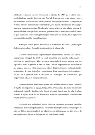 24



autodidata e alcançar sucesso profissional, é através da EAD que o aluno tem a
possibilidade de aprender de forma mais flexível, de acordo com o seu próprio ritmo a
ser interativo e buscar o conhecimento para sua formação profissional. A organização
de apoio e tutoria é uma situação intermediária, que mescla características da educação
presencial e educação solitária. Na educação presencial tem-se uma relação íntima e de
responsabilidade entre professor e o aluno, por outro lado, a educação solitária é aquela
na qual incentiva o aluno numa aprendizagem íntima com ele mesmo, tendo o professor
com orientador, também chamado de tutor.


       Formação teórica prática relacionada à experiência do aluno. Aprendizagem
dinâmica e inovadora e formação fora do contexto da sala de aula.


       A quarta característica é a aprendizagem independente e flexível. Esse tema é a
característica principal da EAD, na qual possibilita um trabalho independente e
individual de aprendizagem. Não é apenas a transmissão de conhecimentos, mas sim
capacitar o aluno a aprender a fazer de forma flexível, respeitando sua autonomia no
que tange ao tempo, ao ritmo, ao estilo, ao método de aprendizagem e cultura, tornando-
o consciente de suas limitações e capacidades. Essa aprendizagem independente e
flexível só é possível com a utilização de tecnologias de comunicação que
proporcionam a EAD de maneira autônoma.


       Acesso aos cursos ou níveis de estudos. Flexibilidade no que se refere à ausência
de rigidez aos requisitos de espaço, tempo, ritmo. Permanência do aluno em ambiente
profissional, cultural e familiar, pelo fato de aprender fora da sala de aula. O aluno
torna-se o sujeito ativo da sua formação e ritmo de aprendizagem desenvolvendo
atitudes e valores educativos.


       A comunicação bidirecional, onde o aluno não é um mero receptor de conteúdos
planejados e distribuídos por docentes e sim criador de um processo de comunicação, ou
seja, um diálogo de otimização do ato educativo, este diálogo pode ser feito através da
conversação entre docente e aluno gerada por materiais de estudo.
 