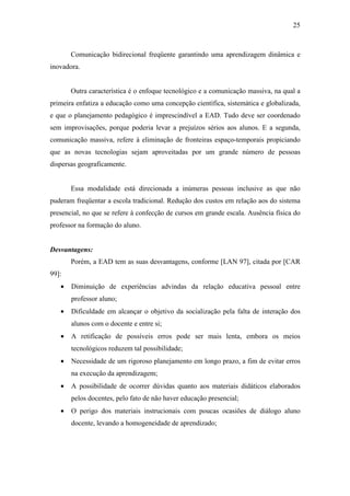 25



       Comunicação bidirecional freqüente garantindo uma aprendizagem dinâmica e
inovadora.


       Outra característica é o enfoque tecnológico e a comunicação massiva, na qual a
primeira enfatiza a educação como uma concepção científica, sistemática e globalizada,
e que o planejamento pedagógico é imprescindível a EAD. Tudo deve ser coordenado
sem improvisações, porque poderia levar a prejuízos sérios aos alunos. E a segunda,
comunicação massiva, refere à eliminação de fronteiras espaço-temporais propiciando
que as novas tecnologias sejam aproveitadas por um grande número de pessoas
dispersas geograficamente.


       Essa modalidade está direcionada a inúmeras pessoas inclusive as que não
puderam freqüentar a escola tradicional. Redução dos custos em relação aos do sistema
presencial, no que se refere à confecção de cursos em grande escala. Ausência física do
professor na formação do aluno.


Desvantagens:
       Porém, a EAD tem as suas desvantagens, conforme [LAN 97], citada por [CAR
99]:
   •   Diminuição de experiências advindas da relação educativa pessoal entre
       professor aluno;
   •   Dificuldade em alcançar o objetivo da socialização pela falta de interação dos
       alunos com o docente e entre si;
   •   A retificação de possíveis erros pode ser mais lenta, embora os meios
       tecnológicos reduzem tal possibilidade;
   •   Necessidade de um rigoroso planejamento em longo prazo, a fim de evitar erros
       na execução da aprendizagem;
   •   A possibilidade de ocorrer dúvidas quanto aos materiais didáticos elaborados
       pelos docentes, pelo fato de não haver educação presencial;
   •   O perigo dos materiais instrucionais com poucas ocasiões de diálogo aluno
       docente, levando a homogeneidade de aprendizado;
 