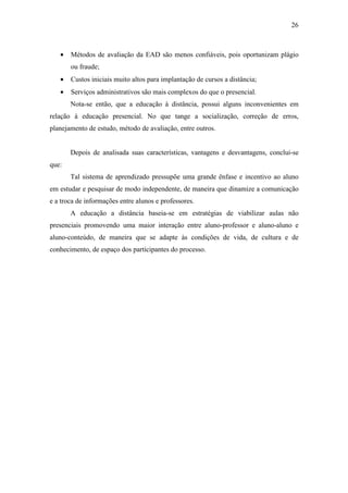26



   •   Métodos de avaliação da EAD são menos confiáveis, pois oportunizam plágio
       ou fraude;
   •   Custos iniciais muito altos para implantação de cursos a distância;
   •   Serviços administrativos são mais complexos do que o presencial.
       Nota-se então, que a educação à distância, possui alguns inconvenientes em
relação à educação presencial. No que tange a socialização, correção de erros,
planejamento de estudo, método de avaliação, entre outros.


       Depois de analisada suas características, vantagens e desvantagens, conclui-se
que:
       Tal sistema de aprendizado pressupõe uma grande ênfase e incentivo ao aluno
em estudar e pesquisar de modo independente, de maneira que dinamize a comunicação
e a troca de informações entre alunos e professores.
       A educação a distância baseia-se em estratégias de viabilizar aulas não
presenciais promovendo uma maior interação entre aluno-professor e aluno-aluno e
aluno-conteúdo, de maneira que se adapte às condições de vida, de cultura e de
conhecimento, de espaço dos participantes do processo.
 
