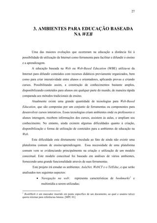 27




         3. AMBIENTES PARA EDUCAÇÃO BASEADA
                        NA WEB


       Uma das maiores evoluções que ocorreram na educação a distância foi à
possibilidade de utilização da Internet como ferramenta para facilitar e difundir o ensino
e a aprendizagem.
       A educação baseada na Web ou Web-Based Education (WBE) utiliza-se da
Internet para difundir conteúdos com recursos didáticos previamente organizados, bem
como para criar interatividade entre alunos e orientadores, aplicando provas e criando
cursos. Possibilitando assim, a construção de conhecimentos bastante amplos,
disponibilizando conteúdos para alunos em qualquer parte do mundo, de maneira rápida
comparada aos métodos tradicionais de ensino.
       Atualmente existe uma grande quantidade de tecnologias para Web-Based
Education, que são compostas por um conjunto de ferramentas ou componentes para
desenvolver cursos interativos. Essas tecnologias criam ambientes onde os professores e
alunos interagem, recebem informações dos cursos, assistem às aulas, e ampliam seu
conhecimento. No entanto, ainda existem algumas dificuldades quanto à criação,
disponibilização e forma de utilização de conteúdos para a ambientes de educação na
Web.
       Esta dificuldade esta diretamente vinculada ao fato de ainda não existir uma
plataforma comum de ensino/aprendizagem.            Essa necessidade de uma plataforma
comum vem se evidenciando principalmente na criação e utilização de um modelo
conceitual. Este modelo conceitual foi baseado em análises de vários ambientes,
fornecendo uma grande funcionalidade através de suas ferramentas.
        Este projeto irá estudar os ambientes: AulaNet, WebCT e o TelEduc, e que serão
analisados nos seguintes aspectos:
           •   Navegação na web:           representa características de bookmarks1 e
               multimídia a serem utilizadas;

1
 BookMark é um marcador inserido em ponto específico de um documento, ao qual o usuário talvez
queira retornar para referências futuras. [MPC 01]
 