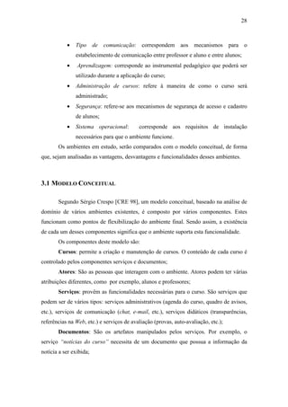 28



           •   Tipo de comunicação: correspondem aos mecanismos para o
               estabelecimento de comunicação entre professor e aluno e entre alunos;
           •    Aprendizagem: corresponde ao instrumental pedagógico que poderá ser
               utilizado durante a aplicação do curso;
           •   Administração de cursos: refere à maneira de como o curso será
               administrado;
           •   Segurança: refere-se aos mecanismos de segurança de acesso e cadastro
               de alunos;
           •   Sistema operacional:        corresponde aos requisitos de instalação
               necessários para que o ambiente funcione.
       Os ambientes em estudo, serão comparados com o modelo conceitual, de forma
que, sejam analisadas as vantagens, desvantagens e funcionalidades desses ambientes.



3.1 MODELO CONCEITUAL

       Segundo Sérgio Crespo [CRE 98], um modelo conceitual, baseado na análise de
domínio de vários ambientes existentes, é composto por vários componentes. Estes
funcionam como pontos de flexibilização do ambiente final. Sendo assim, a existência
de cada um desses componentes significa que o ambiente suporta esta funcionalidade.
       Os componentes deste modelo são:
       Cursos: permite a criação e manutenção de cursos. O conteúdo de cada curso é
controlado pelos componentes serviços e documentos;
       Atores: São as pessoas que interagem com o ambiente. Atores podem ter várias
atribuições diferentes, como por exemplo, alunos e professores;
       Serviços: provêm as funcionalidades necessárias para o curso. São serviços que
podem ser de vários tipos: serviços administrativos (agenda do curso, quadro de avisos,
etc.), serviços de comunicação (chat, e-mail, etc.), serviços didáticos (transparências,
referências na Web, etc.) e serviços de avaliação (provas, auto-avaliação, etc.);
       Documentos: São os artefatos manipulados pelos serviços. Por exemplo, o
serviço “notícias do curso” necessita de um documento que possua a informação da
notícia a ser exibida;
 