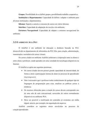 29



       Grupos: Possibilidade de se definir grupos, possibilitando trabalho cooperativo;
       Instituições e Departamentos: Capacidade de definir e adaptar o ambiente para
diversas instituições e departamentos;
       Idiomas: Suporte a autoria e consumo de cursos em vários idiomas;
       Interface: Capacidade de adaptação da interface do ambiente;
       Estrutura Navegacional: Capacidade de adaptar a estrutura navegacional do
ambiente.



3.2 O AMBIENTE AULANET

       O AulaNet é um ambiente de educação a distância baseada na Web,
desenvolvido no departamento de informática da PUC-Rio, para criação, administração,
manutenção e assistência de cursos virtuais.
       Os cursos criados no ambiente AulaNet enfatizam a cooperação entre os alunos e
entre aluno e professor, sendo apoiados em uma variedade de tecnologias disponíveis na
Internet.
       O AulaNet se apóia nas seguintes premissas:
            •   Os cursos criados devem possuir grande capacidade de interatividade, de
                forma a atrair a participação intensa do aluno no processo de aprendizado
                (learningware);
            •   Não é necessário que o professor tenha conhecimento de qualquer tipo de
                linguagem de programação para criar, atualizar ou publicar cursos à
                distância;
            •   Os recursos oferecidos para a criação de cursos devem corresponder aos
                de uma sala de aula convencional, acrescidos de outros normalmente
                disponíveis no ambiente Web;
            •   Deve ser possível a reutilização de conteúdos já existentes em mídia
                digital, através, por exemplo, da importação de arquivos.
       AulaNet     considera      os   seguintes   atores   envolvidos   no   processo   de
criação/aprendizado:
 
