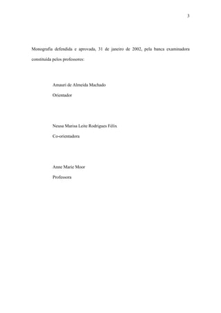 3




Monografia defendida e aprovada, 31 de janeiro de 2002, pela banca examinadora

constituída pelos professores:




           Amauri de Almeida Machado

           Orientador




           Neusa Marisa Leite Rodrigues Félix

           Co-orientadora




           Anne Marie Moor

           Professora
 