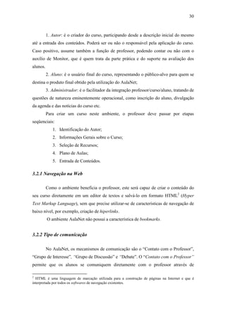 30



          1. Autor: é o criador do curso, participando desde a descrição inicial do mesmo
até a entrada dos conteúdos. Poderá ser ou não o responsável pela aplicação do curso.
Caso positivo, assume também a função de professor, podendo contar ou não com o
auxílio de Monitor, que é quem trata da parte prática e do suporte na avaliação dos
alunos.
          2. Aluno: é o usuário final do curso, representando o público-alvo para quem se
destina o produto final obtido pela utilização do AulaNet;
          3. Administrador: é o facilitador da integração professor/curso/aluno, tratando de
questões de natureza eminentemente operacional, como inscrição do aluno, divulgação
da agenda e das notícias do curso etc.
          Para criar um curso neste ambiente, o professor deve passar por etapas
seqüenciais:
             1. Identificação do Autor;
             2. Informações Gerais sobre o Curso;
             3. Seleção de Recursos;
             4. Plano de Aulas;
             5. Entrada de Conteúdos.

3.2.1 Navegação na Web

          Como o ambiente beneficia o professor, este será capaz de criar o conteúdo do
seu curso diretamente em um editor de textos e salvá-lo em formato HTML2 (Hyper
Text Markup Language), sem que precise utilizar-se de características de navegação de
baixo nível, por exemplo, criação de hiperlinks.
          O ambiente AulaNet não possui a característica de bookmarks.


3.2.2 Tipo de comunicação

          No AulaNet, os mecanismos de comunicação são o “Contato com o Professor”,
“Grupo de Interesse”, “Grupo de Discussão” e “Debate”. O “Contato com o Professor”
permite que os alunos se comuniquem diretamente com o professor através de

2
  HTML é uma linguagem de marcação utilizada para a construção de páginas na Internet e que é
interpretada por todos os softwares de navegação existentes.
 