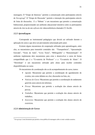 31



mensagens. O “Grupo de Interesse” permite a comunicação entre participantes através
de Newsgroup3. O “Grupo de Discussão” permite a interação dos participantes através
de listas de discussões. E o “Debate” é um mecanismo que permite a comunicação
bidirecional, proporcionando um ambiente educacional interativo entre os participantes
através de chat ou de um software de videoconferência chamado CU-SeeMe.

3.2.3 Aprendizagem

           Corresponde ao instrumental pedagógico que deverá ser utilizado durante a
aplicação do curso e que deve ser previamente selecionado pelo autor.
           Existem alguns mecanismos de cooperação utilizados para aprendizagem, entre
eles, os mecanismos para transmitir conteúdos são: “Transparência”, “Apresentação
Gravada”, “Texto de Aula”, “Livro Texto”, “Bibliografia” e “Demonstração”. O
ambiente implementa dois mecanismos para criar e desenvolver o curso de forma
compartilhada que é a “Co-autoria de Professor” e a “Co-autoria de Aluno”. O
“Download” é um mecanismo utilizado pelo aluno para receber conteúdos
disponibilizados no curso.
           Os mecanismos de coordenação são os de acompanhamento do curso, temos:
                •    Agenda: Mecanismo que permite a coordenação do agendamento de
                     eventos, tais como debates no chat, discussões na lista, etc;
                •    Notícias do Curso: Mecanismo que permite a coordenação do andamento
                     geral do curso através de informes;
                •    Provas: Mecanismo que permite a avaliação dos alunos através de
                     provas;
                •    Trabalhos: Mecanismo que permite a avaliação dos alunos através de
                     trabalhos;
                •    Exercícios: Mecanismo que permite a avaliação dos alunos através de
                     exercícios.

3.2.4 Administração de Cursos



3
    Newsgroups é uma ferramenta que permite a troca pública de mensagens sobre os mais variados assuntos.
 