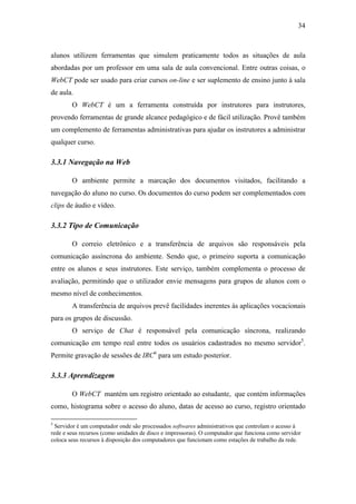 34



alunos utilizem ferramentas que simulem praticamente todos as situações de aula
abordadas por um professor em uma sala de aula convencional. Entre outras coisas, o
WebCT pode ser usado para criar cursos on-line e ser suplemento de ensino junto à sala
de aula.
        O WebCT é um a ferramenta construída por instrutores para instrutores,
provendo ferramentas de grande alcance pedagógico e de fácil utilização. Provê também
um complemento de ferramentas administrativas para ajudar os instrutores a administrar
qualquer curso.

3.3.1 Navegação na Web

        O ambiente permite a marcação dos documentos visitados, facilitando a
navegação do aluno no curso. Os documentos do curso podem ser complementados com
clips de áudio e vídeo.

3.3.2 Tipo de Comunicação

        O correio eletrônico e a transferência de arquivos são responsáveis pela
comunicação assíncrona do ambiente. Sendo que, o primeiro suporta a comunicação
entre os alunos e seus instrutores. Este serviço, também complementa o processo de
avaliação, permitindo que o utilizador envie mensagens para grupos de alunos com o
mesmo nível de conhecimentos.
        A transferência de arquivos prevê facilidades inerentes às aplicações vocacionais
para os grupos de discussão.
        O serviço de Chat é responsável pela comunicação síncrona, realizando
comunicação em tempo real entre todos os usuários cadastrados no mesmo servidor5.
Permite gravação de sessões de IRC6 para um estudo posterior.

3.3.3 Aprendizagem

        O WebCT mantém um registro orientado ao estudante, que contém informações
como, histograma sobre o acesso do aluno, datas de acesso ao curso, registro orientado

5
  Servidor é um computador onde são processados softwares administrativos que controlam o acesso à
rede e seus recursos (como unidades de disco e impressoras). O computador que funciona como servidor
coloca seus recursos à disposição dos computadores que funcionam como estações de trabalho da rede.
 