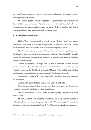 35



aos conteúdos que possuem o número de acessos a cada página do curso e o tempo
médio gasto em cada página.
           Os alunos podem também responder a questionários de auto-avaliação
desenvolvidos pela ferramenta “Quiz”, propostos pelo instrutor, testando seus
conhecimentos em determinado momento do curso. Todo o trabalho individual e
coletivo dos alunos pode ser acompanhado pelos instrutores.

3.3.4 Administração de Cursos

           O WebCT suporta um controle central de cursos, “Designer Map”, que permite
incluir links para todos os utilitários, componentes e ferramentas do curso. Através
dessa ferramenta pode-se visualizar ou modificar qualquer parte do curso.
           O ambiente através da ferramenta “Manage Students” suporta a gestão de contas
dos alunos, registros de avaliação e o tratamento estatístico. Permite também a gestão
manual ou automática dos grupos de trabalho e a atribuição de áreas de discussão
privadas para cada grupo.
           Através da ferramenta “Manage Files”, o WebCT armazena todos os arquivos
criados nos cursos. Esta área de armazenamento está localizada no servidor que está
rodando o software do WebCT. A ferramenta “Manage Files” utiliza uma estrutura
similar àquela encontrada nos sistemas operacionais Windows e Macintosh.
           A ferramenta “myWebCT” é uma localização central que lista todos os cursos
em andamento.
           A revisão dos cursos pode ser feita on-line, dentro do ambiente.
           Este ambiente disponibiliza livrarias com diversos modelos de documentos,
permitindo uma maior facilidade na criação das páginas.
           Nos documentos-base, podem anexar diversos tipos de complementos: texto,
áudio e vídeo.
           O WebCT suporta um assistente de conteúdo on-line (“Content Assistant”),
incluindo informações como: imagens, vídeos, CD-ROMs, simulação de exercícios,
glossários e outros materiais de referência. O WebCT cria áreas privadas de mensagens.



6
    IRC - Internet Relay Chat - Ferramenta que possibilita o bate-papo em tempo real.
 