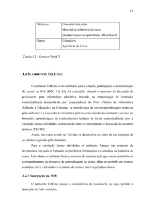 37



           Didáticos            Glossário Indexado
                                Material de referência do curso
                                Quadro branco compartilhado -WhiteBoard
           Gerais               Calendário
                                Aparência do Curso


Tabela 3.2 - Serviços WebCT




3.4 O AMBIENTE TELEDUC


       O ambiente TelEduc é um ambiente para a criação, participação e administração
de cursos na Web [ROC 01]. Ele foi concebido visando o processo de formação de
professores para informática educativa, baseado na metodologia de formação
contextualizada desenvolvido por pesquisadores do Nied (Núcleo de Informática
Aplicada à Educação) da Unicamp. A metodologia de ensino/aprendizagem proposta
pelo ambiente é a execução de atividades práticas com orientação constante e on-line do
formador, aprendizagem de conhecimentos teóricos de forma contextualizada com a
execução dessas atividades, comunicação entre os participantes e discussão de assuntos
teóricos [TES 00].
       Assim, um curso criado no TelEduc se desenvolve ao redor de um conjunto de
atividades sugeridas pelo formador.
       Para a resolução dessas atividades, o ambiente fornece um conjunto de
ferramentas nas quais o formador disponibiliza informações e conteúdos da dinâmica do
curso. Além disso, o ambiente fornece recursos de comunicação que visam possibilitar o
acompanhamento do processo de aprendizagem do aluno, além de permitir um contato
constante entre o formador e os alunos do curso e entre os próprios alunos.

3.4.1 Navegação na Web

       O ambiente TelEduc possui a característica de bookmarks, ou seja, permite a
marcação de links visitados;
 