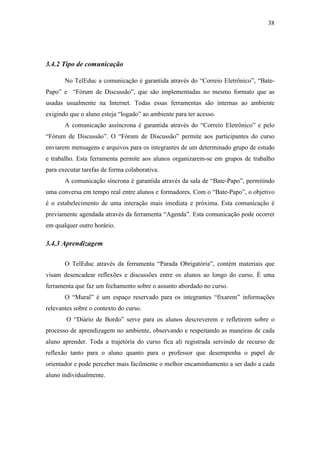 38




3.4.2 Tipo de comunicação

       No TelEduc a comunicação é garantida através do “Correio Eletrônico”, “Bate-
Papo” e “Fórum de Discussão”, que são implementadas no mesmo formato que as
usadas usualmente na Internet. Todas essas ferramentas são internas ao ambiente
exigindo que o aluno esteja “logado” ao ambiente para ter acesso.
       A comunicação assíncrona é garantida através do “Correio Eletrônico” e pelo
“Fórum de Discussão”. O “Fórum de Discussão” permite aos participantes do curso
enviarem mensagens e arquivos para os integrantes de um determinado grupo de estudo
e trabalho. Esta ferramenta permite aos alunos organizarem-se em grupos de trabalho
para executar tarefas de forma colaborativa.
       A comunicação síncrona é garantida através da sala de “Bate-Papo”, permitindo
uma conversa em tempo real entre alunos e formadores. Com o “Bate-Papo”, o objetivo
é o estabelecimento de uma interação mais imediata e próxima. Esta comunicação é
previamente agendada através da ferramenta “Agenda”. Esta comunicação pode ocorrer
em qualquer outro horário.

3.4.3 Aprendizagem

       O TelEduc através da ferramenta “Parada Obrigatória”, contém materiais que
visam desencadear reflexões e discussões entre os alunos ao longo do curso. É uma
ferramenta que faz um fechamento sobre o assunto abordado no curso.
       O “Mural” é um espaço reservado para os integrantes “fixarem” informações
relevantes sobre o contexto do curso.
        O “Diário de Bordo” serve para os alunos descreverem e refletirem sobre o
processo de aprendizagem no ambiente, observando e respeitando as maneiras de cada
aluno aprender. Toda a trajetória do curso fica ali registrada servindo de recurso de
reflexão tanto para o aluno quanto para o professor que desempenha o papel de
orientador e pode perceber mais facilmente o melhor encaminhamento a ser dado a cada
aluno individualmente.
 
