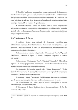 39



       O “Portfólio” implementa um mecanismo em que o aluno pode divulgar os seus
trabalhos através de um upload7e assim, receber análise do formador e também retorno
através com comentários tanto dos colegas quanto dos formadores. O “Portifólio” é a
pasta individual de cada um. Nesta ferramenta o formador pode incluir anotações para o
aluno que vão ajudá-lo no processo de aprendizagem.
       A ferramenta “Acessos” fornece um relatório sobre o acesso, freqüência no
ambiente e utilização das ferramentas por parte dos alunos, permitindo assim, um maior
controle sobre os alunos e quais ferramentas foram acessadas por eles como também, o
tempo que permaneceu nelas.

3.4.4 Administração de Cursos

       O ambiente fornece uma variedade de ferramentas específicas para
administração dos cursos. Estas ferramentas são divididas em duas categorias. As que
permitem a edição do conteúdo do curso e as que estão voltadas para administração do
curso, alunos, inscrições e formadores.
       As ferramentas da primeira categoria são: “Dinâmica do Curso”, “Agenda”,
“Atividades”, “Material de Apoio”, “Leituras”, “Perguntas Freqüentes” e “Parada
Obrigatória”.
       As ferramentas: “Dinâmica do Curso”, “Agenda”, “Atividades”, “Material de
Apoio” e “Leituras” proporcionam praticamente a mesma funcionalidade de inserir,
atualizar, remover e visualizar conteúdos do ambiente.
       As ferramentas da segunda categoria são: “Marcar Ferramentas”, “Enviar
Senha”, “Gerenciamento do Curso”, “Gerenciamento de Inscrições”, “Gerenciamento
de Alunos” e “Gerenciamento de Formadores”.
       A ferramenta “Marcar Ferramentas” é utilizada para selecionar as ferramentas
que devem ser acessadas pelos alunos em um determinado momento do curso.
       Em “Gerenciamento de Cursos” pode-se editar o cronograma e escolher
ferramentas que irão aparecer no curso.
       O “Cronograma do Curso” é editado através das datas de início e de fim das
inscrições e dos cursos.


7
 Upload - Transferir a cópia de um arquivo de um computador local para um computador remoto.[MCP
01]
 
