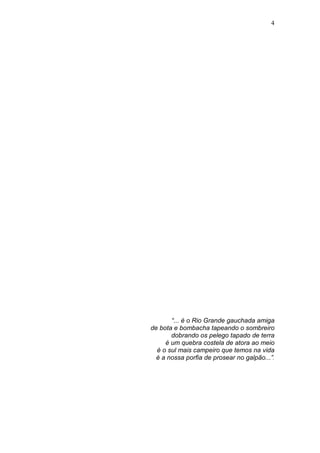 4




       “... é o Rio Grande gauchada amiga
de bota e bombacha tapeando o sombreiro
       dobrando os pelego tapado de terra
     é um quebra costela de atora ao meio
  é o sul mais campeiro que temos na vida
  é a nossa porfia de prosear no galpão...”.
 