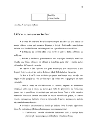 41



                                               Portfólio
                                               Alterar Senha


Tabela 3.3 - Serviços TelEduc



3.5 ESCOLHA DO AMBIENTE TELEDUC


       A escolha do ambiente de ensino/aprendizagem TelEduc foi feita através de
alguns critérios os que mais merecem destaque: o tipo de distribuição e aquisição do
sistema, suas funcionalidades, sistema operacional e principalmente o seu idioma.
       A distribuição do sistema refere-se ao modo de como é feita a obtenção do
ambiente.
       O AulaNet é distribuído gratuitamente a toda e qualquer instituição pública ou
privada, que tenha interesse em utilizar a tecnologia para criar e manter cursos
utilizando a Web como ferramenta.
        O TelEduc é um software livre para distribuição e/ou modificação e está
disponível através do site do projeto da Universidade de Estadual de Campinas.
       Por fim, o WebCT é um ambiente que possui sua licença paga, ou seja, para
adquiri-lo em qualquer de seus diversos tipos de contas deve-se pagar por um valor
estipulado.
       O critério sobre as funcionalidades do sistema, engloba as ferramentas
oferecidas tanto para a criação de cursos, por parte dos professores ou formadores,
quanto para o aprendizado no ambiente por parte dos alunos. Neste critério, os outros
ambientes analisados também satisfazem as nossas necessidades, porém, o TelEduc
possui a vantagem de facilitar a criação e manutenção de cursos para pessoas que não
são especialistas em Internet.
       A escolha de um ambiente de cursos que execute sobre o sistema operacional
Linux foi motivada devido às qualidades desse sistema operacional:
              •   Flexibilidade: sistema distribuído livremente com o código fonte
                  disponível, e qualquer pessoa pode alterar este código fonte;
 